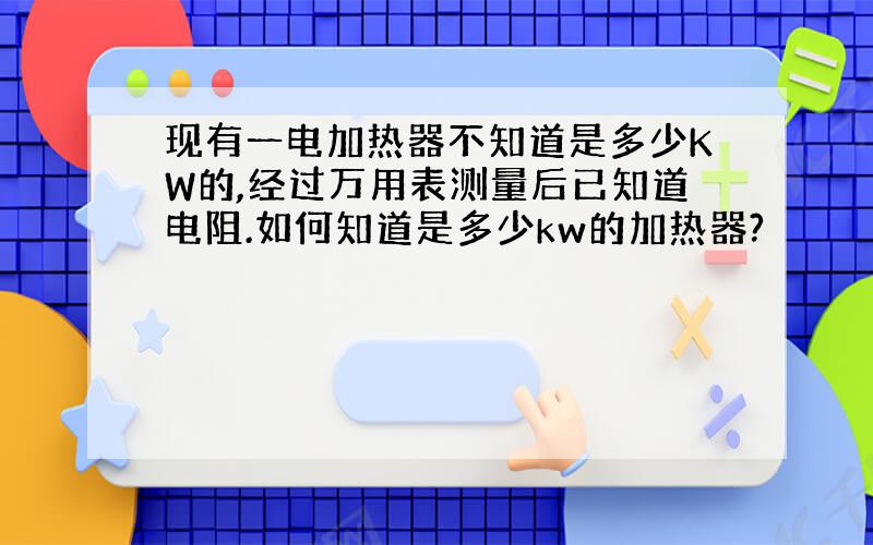 现有一电加热器不知道是多少KW的,经过万用表测量后已知道电阻.如何知道是多少kw的加热器?