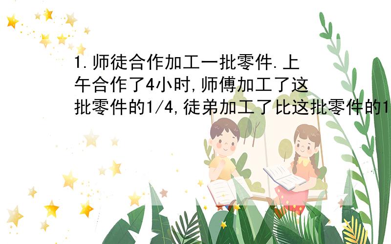 1.师徒合作加工一批零件.上午合作了4小时,师傅加工了这批零件的1/4,徒弟加工了比这批零件的1/6少8个,下午师徒又合