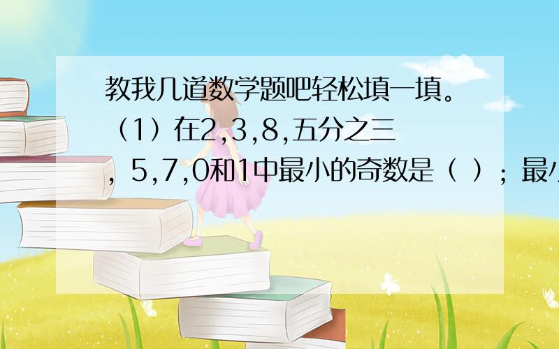 教我几道数学题吧轻松填一填。（1）在2,3,8,五分之三，5,7,0和1中最小的奇数是（ ）；最小的偶数是（ ）；最小的