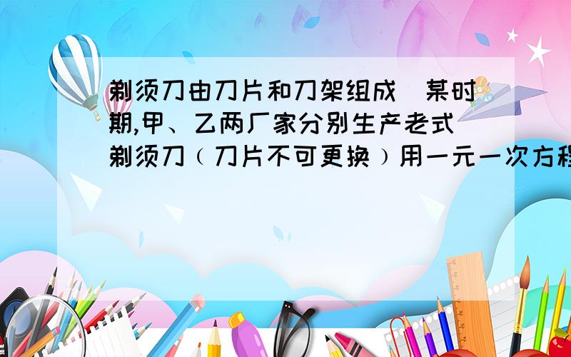 剃须刀由刀片和刀架组成．某时期,甲、乙两厂家分别生产老式剃须刀﹙刀片不可更换﹚用一元一次方程解!急~