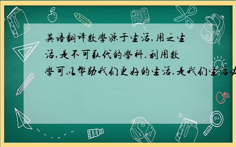 英语翻译数学源于生活,用之生活,是不可取代的学科.利用数学可以帮助我们更好的生活,是我们生活必不可少的知识,更是社会进步