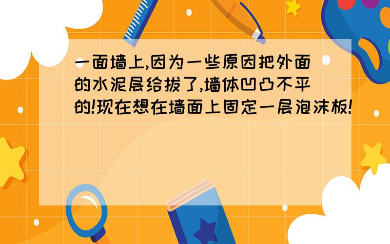 一面墙上,因为一些原因把外面的水泥层给拔了,墙体凹凸不平的!现在想在墙面上固定一层泡沫板!