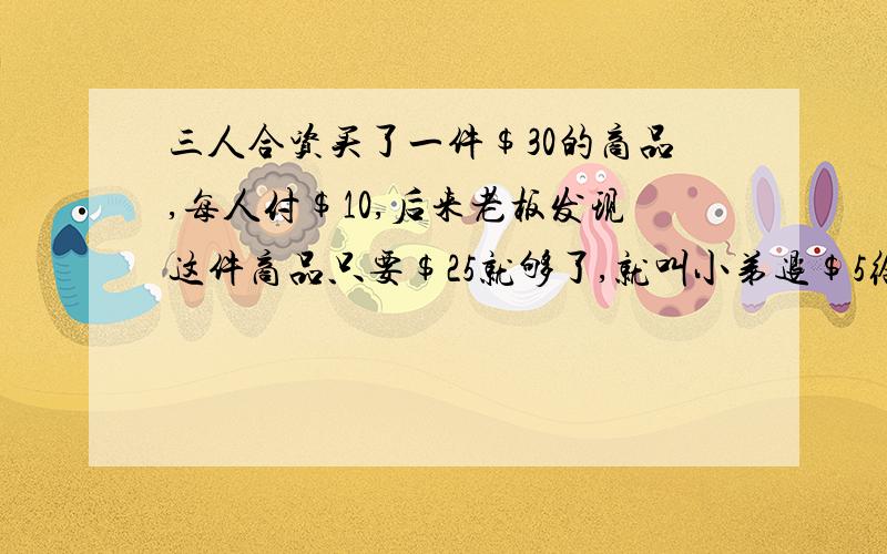 三人合资买了一件$30的商品,每人付$10,后来老板发现这件商品只要$25就够了,就叫小弟退$5给这三人.小弟贪心,自己