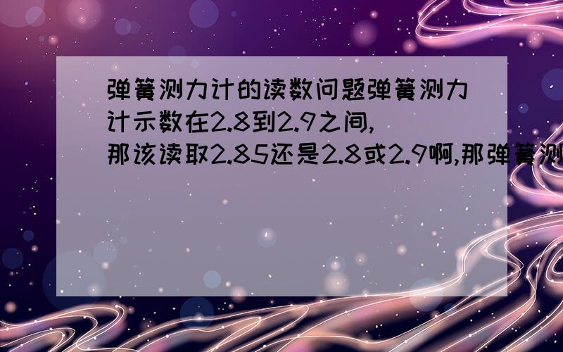 弹簧测力计的读数问题弹簧测力计示数在2.8到2.9之间,那该读取2.85还是2.8或2.9啊,那弹簧测力计单位是牛.