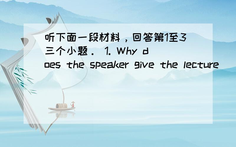 听下面一段材料，回答第1至3三个小题。 1. Why does the speaker give the lecture