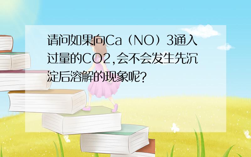 请问如果向Ca（NO）3通入过量的CO2,会不会发生先沉淀后溶解的现象呢?