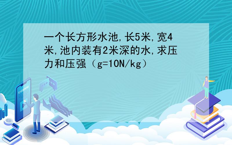 一个长方形水池,长5米,宽4米,池内装有2米深的水,求压力和压强（g=10N/kg）