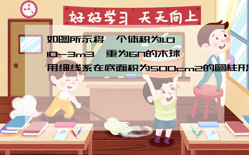 如图所示将一个体积为1.0×10-3m3,重为6N的木球用细线系在底面积为500cm2的圆柱形容器的底部当容器中倒入足够