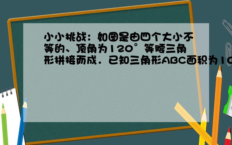 小小挑战：如图是由四个大小不等的、顶角为120°等腰三角形拼接而成．已知三角形ABC面积为100,三角形ACD