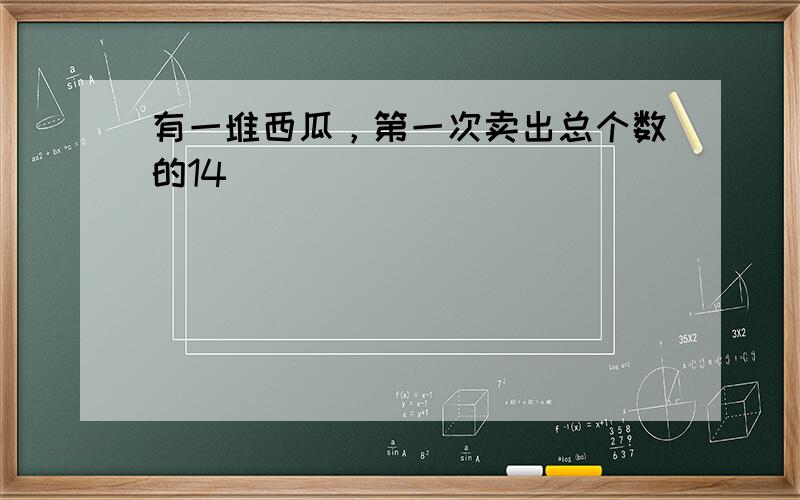 有一堆西瓜，第一次卖出总个数的14