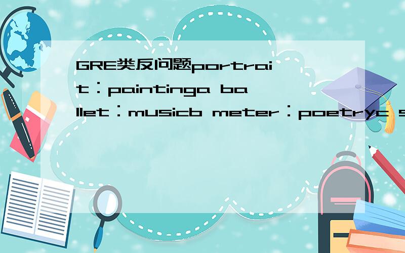 GRE类反问题portrait：paintinga ballet：musicb meter：poetryc solo：e