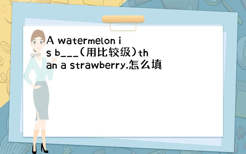 A watermelon is b___(用比较级)than a strawberry.怎么填