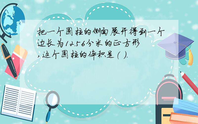 把一个圆柱的侧面展开得到一个边长为12.56分米的正方形,这个圆柱的体积是( ).