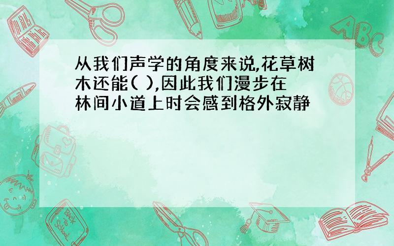 从我们声学的角度来说,花草树木还能( ),因此我们漫步在林间小道上时会感到格外寂静