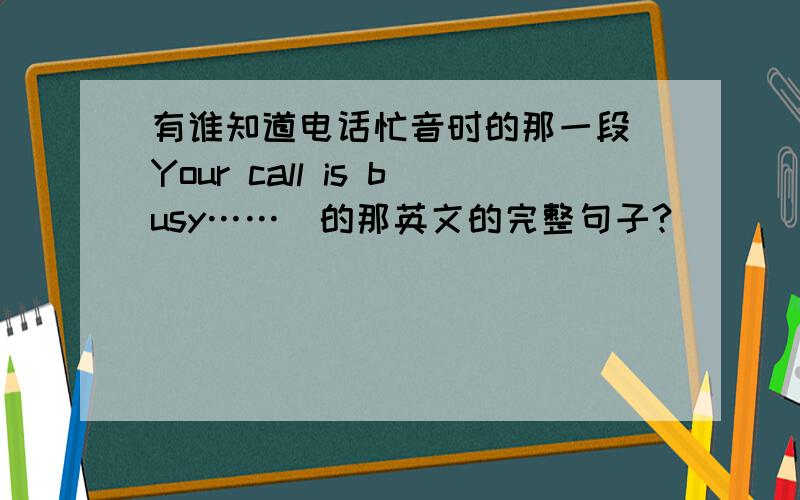 有谁知道电话忙音时的那一段（Your call is busy……）的那英文的完整句子?