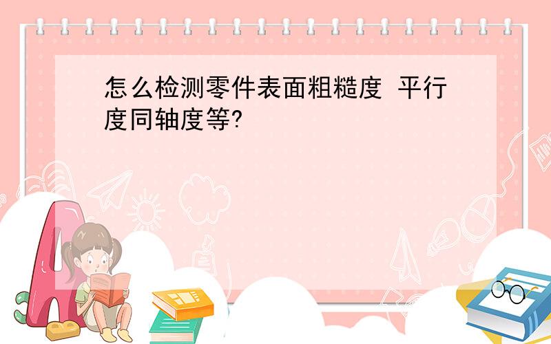 怎么检测零件表面粗糙度 平行度同轴度等?