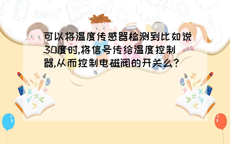 可以将温度传感器检测到比如说30度时,将信号传给温度控制器,从而控制电磁阀的开关么?