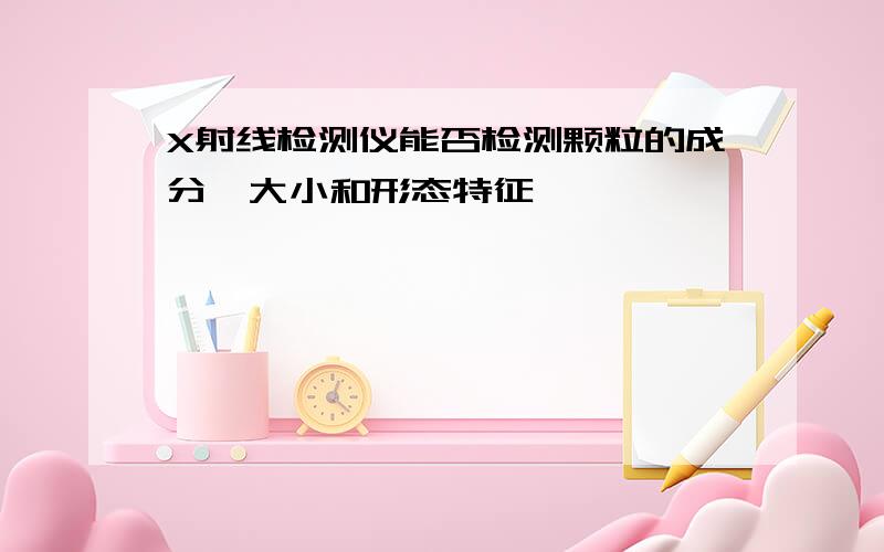 X射线检测仪能否检测颗粒的成分、大小和形态特征,