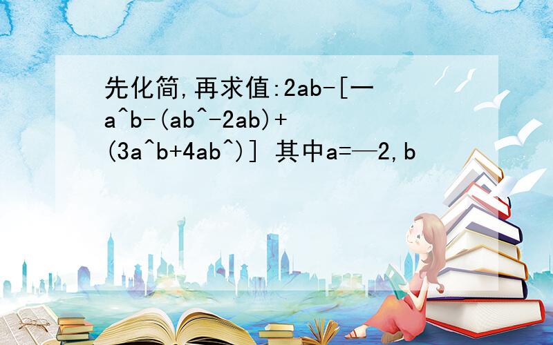 先化简,再求值:2ab-[一a^b-(ab^-2ab)+(3a^b+4ab^)] 其中a=—2,b