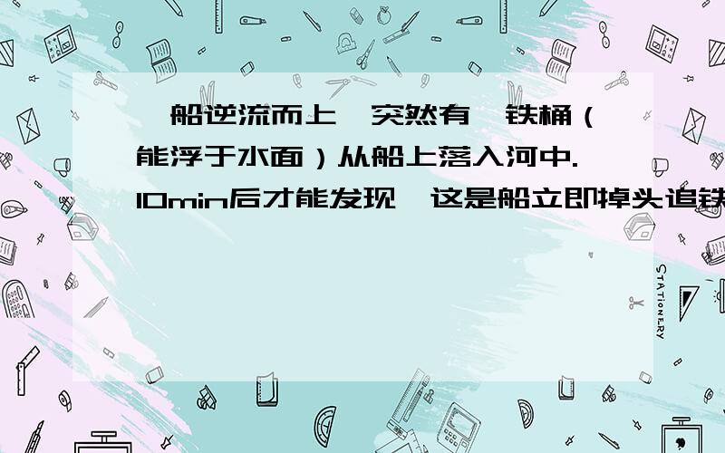 一船逆流而上,突然有一铁桶（能浮于水面）从船上落入河中.10min后才能发现,这是船立即掉头追铁桶,问：几时才能追上?（