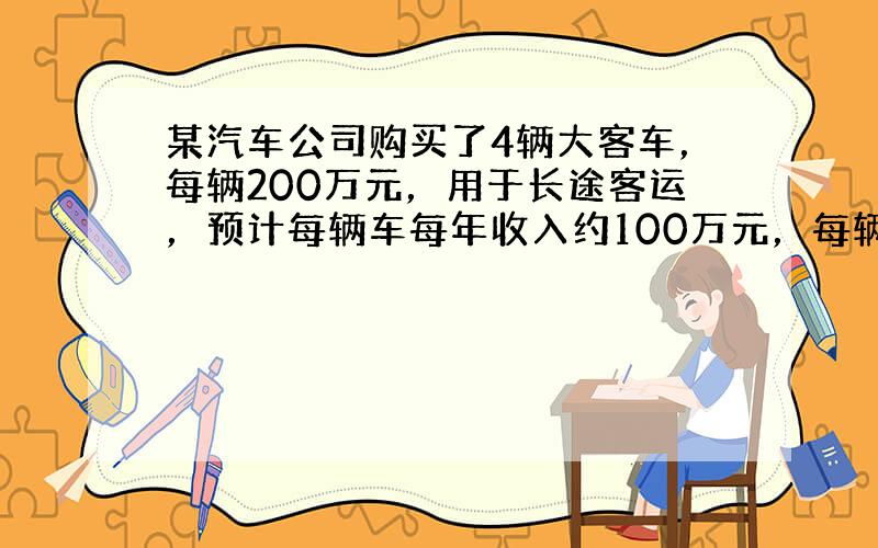 某汽车公司购买了4辆大客车，每辆200万元，用于长途客运，预计每辆车每年收入约100万元，每辆车每年各种费用约为16万元