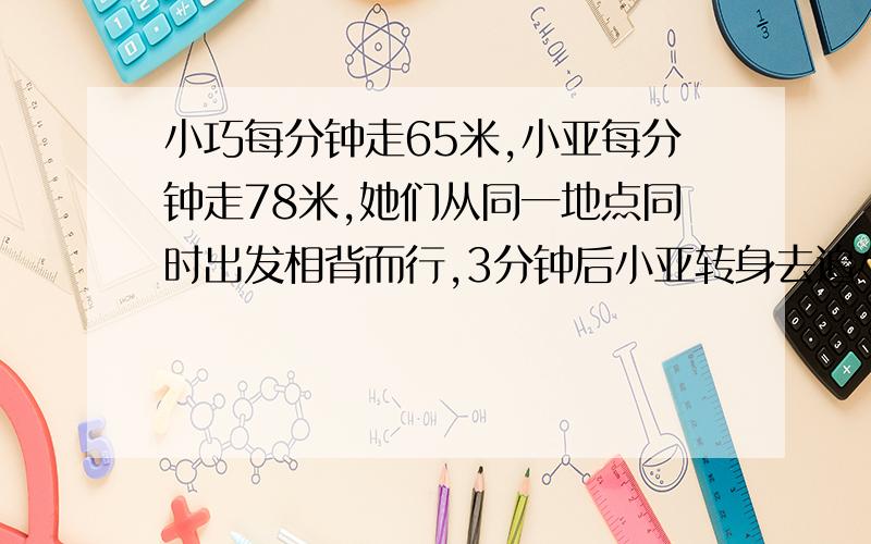 小巧每分钟走65米,小亚每分钟走78米,她们从同一地点同时出发相背而行,3分钟后小亚转身去追小巧,几分钟后小亚能追上小巧