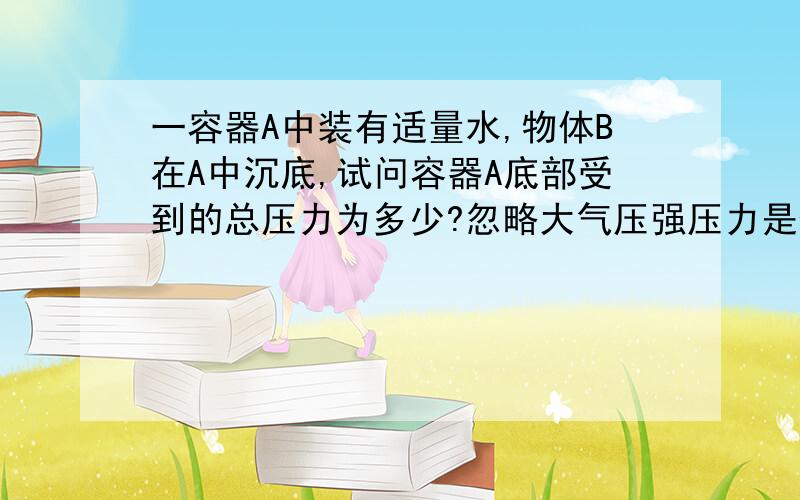 一容器A中装有适量水,物体B在A中沉底,试问容器A底部受到的总压力为多少?忽略大气压强压力是否为G水+GB