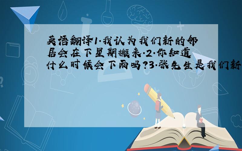 英语翻译1.我认为我们新的邻居会在下星期搬来.2.你知道什么时候会下雨吗?3.张先生是我们新来的隔壁邻居.4.这些空中小