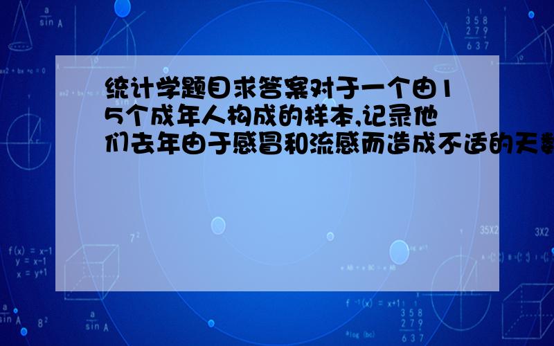 统计学题目求答案对于一个由15个成年人构成的样本,记录他们去年由于感冒和流感而造成不适的天数.数据如下：5,7,0,3,