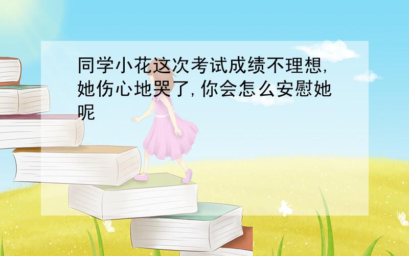 同学小花这次考试成绩不理想,她伤心地哭了,你会怎么安慰她呢