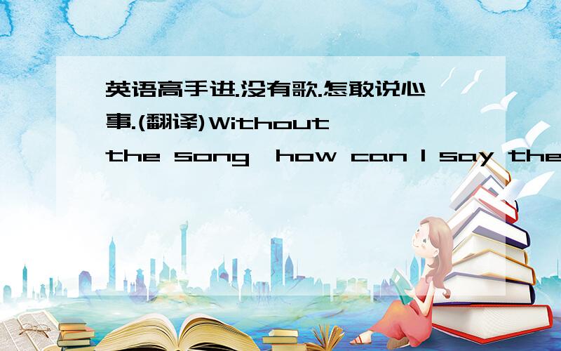 英语高手进.没有歌.怎敢说心事.(翻译)Without the song,how can I say the sadne