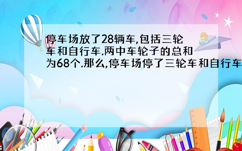 停车场放了28辆车,包括三轮车和自行车.两中车轮子的总和为68个.那么,停车场停了三轮车和自行车各多少辆?