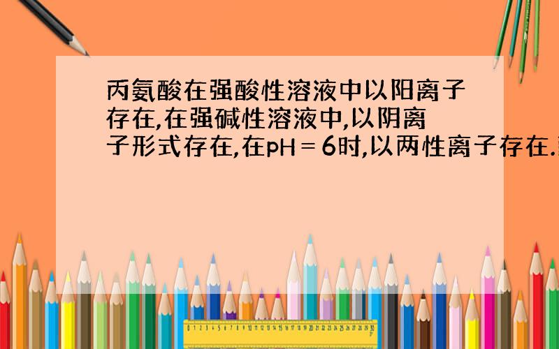 丙氨酸在强酸性溶液中以阳离子存在,在强碱性溶液中,以阴离子形式存在,在pH＝6时,以两性离子存在.丙氨酸在水溶液中存在下