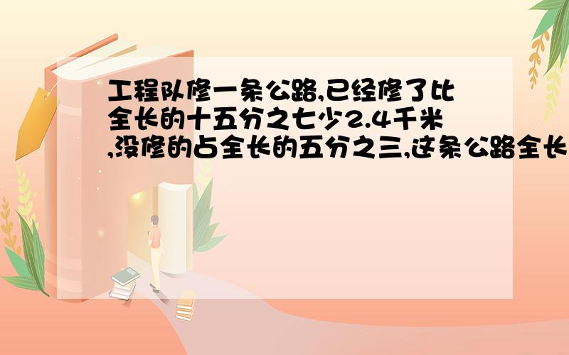 工程队修一条公路,已经修了比全长的十五分之七少2.4千米,没修的占全长的五分之三,这条公路全长多少千米