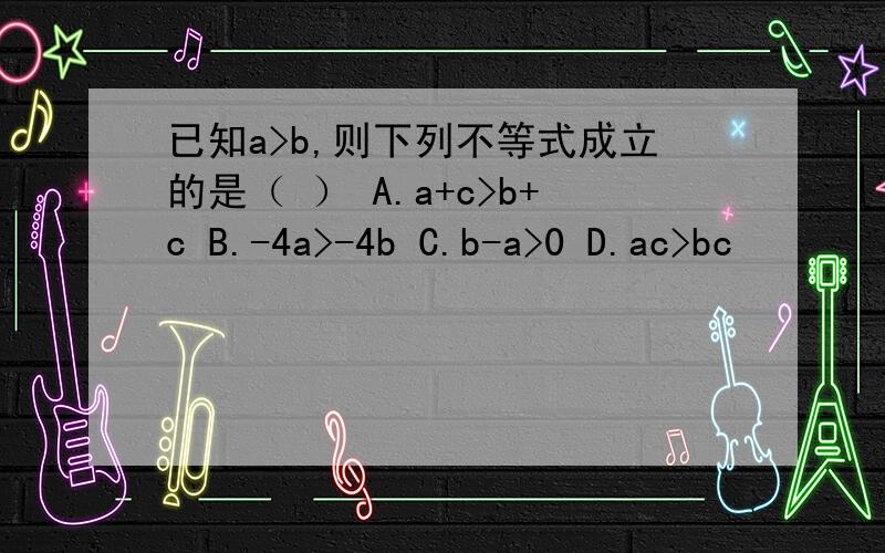 已知a>b,则下列不等式成立的是（ ） A.a+c>b+c B.-4a>-4b C.b-a>0 D.ac>bc