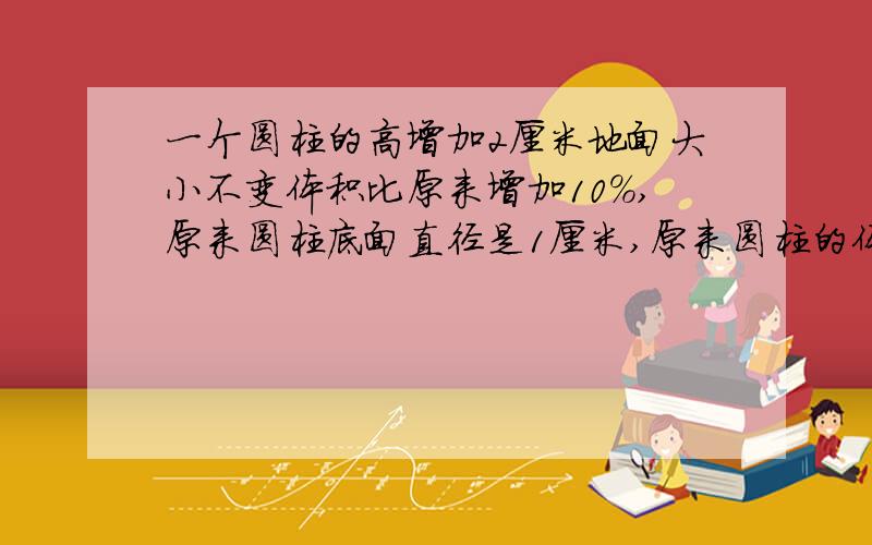 一个圆柱的高增加2厘米地面大小不变体积比原来增加10%,原来圆柱底面直径是1厘米,原来圆柱的体积是多少