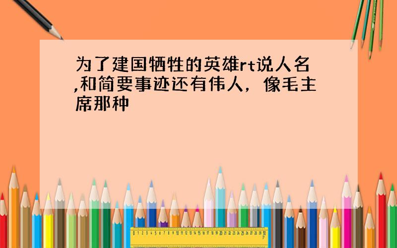 为了建国牺牲的英雄rt说人名,和简要事迹还有伟人，像毛主席那种