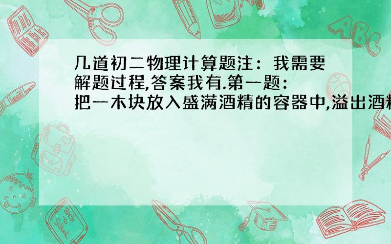 几道初二物理计算题注：我需要解题过程,答案我有.第一题：把一木块放入盛满酒精的容器中,溢出酒精的质量是80g.若把该木块