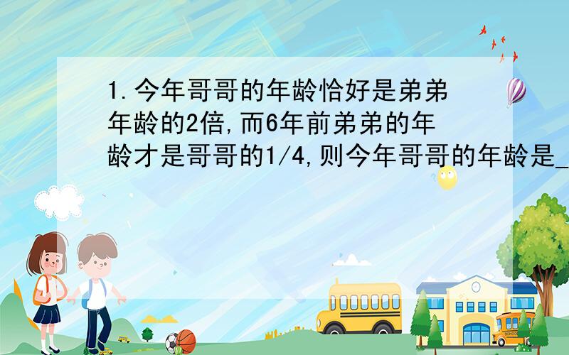 1.今年哥哥的年龄恰好是弟弟年龄的2倍,而6年前弟弟的年龄才是哥哥的1/4,则今年哥哥的年龄是________岁