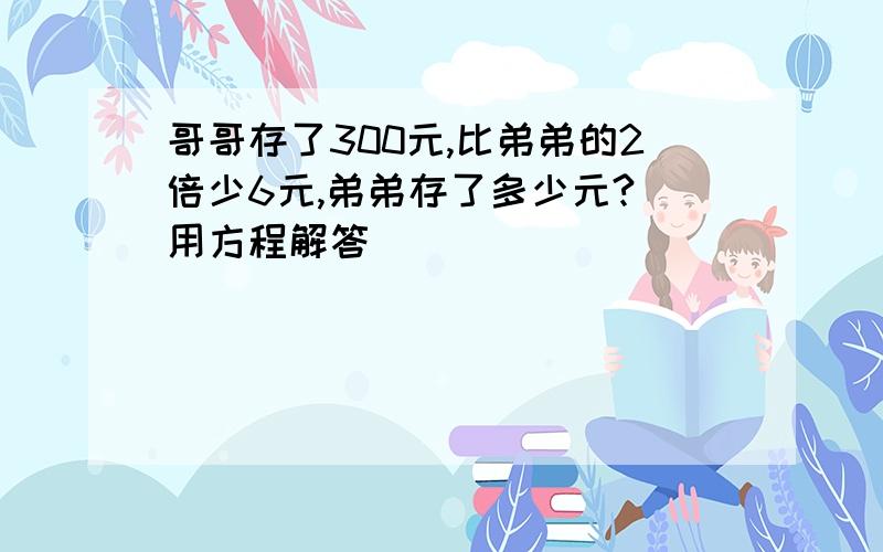 哥哥存了300元,比弟弟的2倍少6元,弟弟存了多少元?(用方程解答)