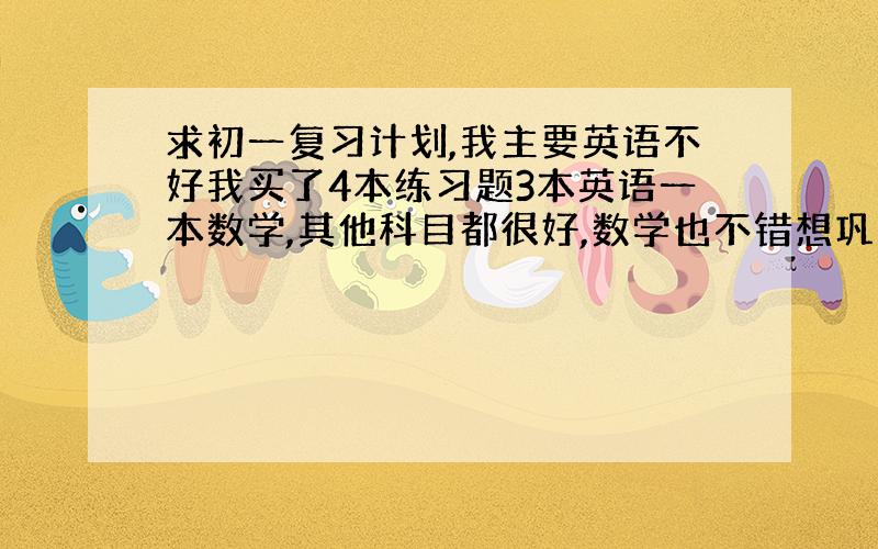 求初一复习计划,我主要英语不好我买了4本练习题3本英语一本数学,其他科目都很好,数学也不错想巩固一下