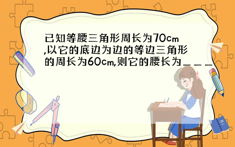 已知等腰三角形周长为70cm,以它的底边为边的等边三角形的周长为60cm,则它的腰长为＿＿＿