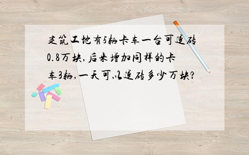 建筑工地有5辆卡车一台可运砖0.8万块,后来增加同样的卡车3辆,一天可以运砖多少万块?