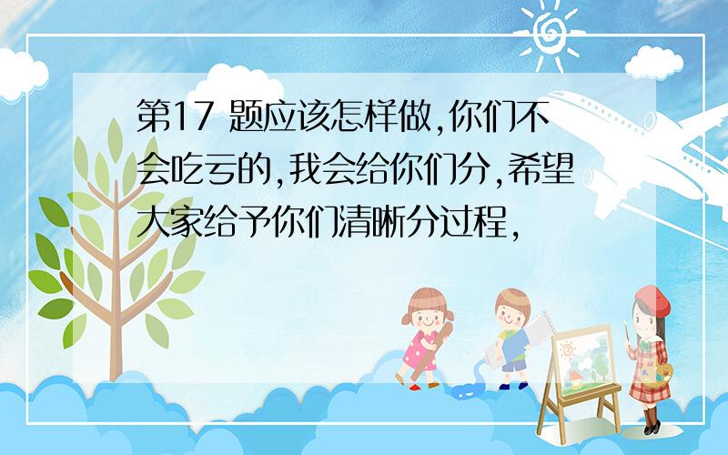 第17 题应该怎样做,你们不会吃亏的,我会给你们分,希望大家给予你们清晰分过程,