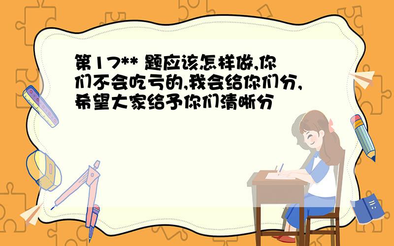 第17** 题应该怎样做,你们不会吃亏的,我会给你们分,希望大家给予你们清晰分