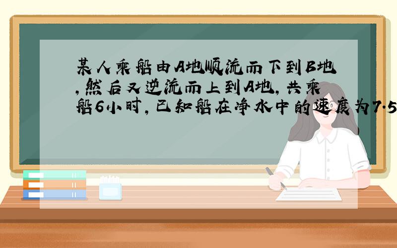 某人乘船由A地顺流而下到B地,然后又逆流而上到A地,共乘船6小时,已知船在净水中的速度为7.5千米/时,水流速度为2.5