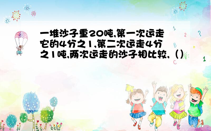 一堆沙子重20吨,第一次运走它的4分之1,第二次运走4分之1吨,两次运走的沙子相比较,（）