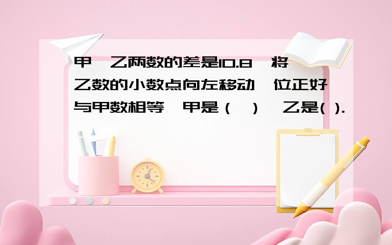 甲、乙两数的差是10.8,将乙数的小数点向左移动一位正好与甲数相等,甲是（ ）、乙是( ).