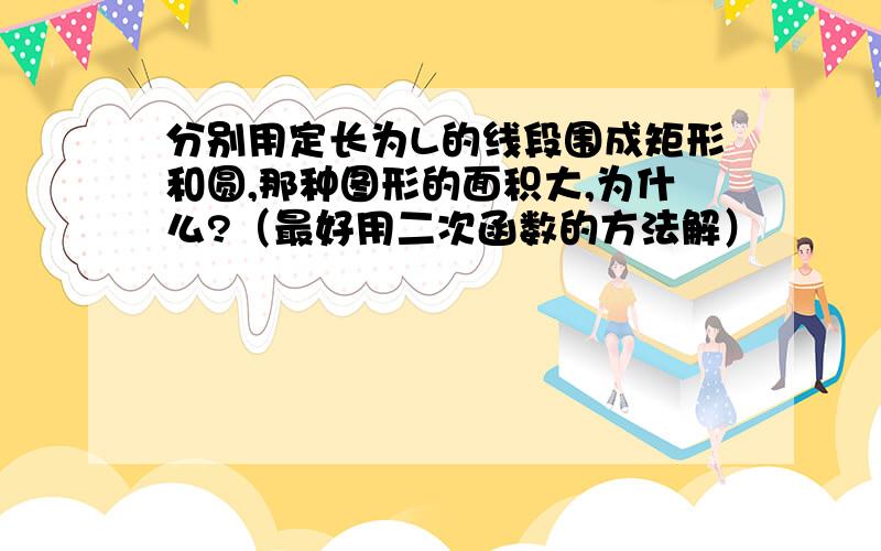 分别用定长为L的线段围成矩形和圆,那种图形的面积大,为什么?（最好用二次函数的方法解）