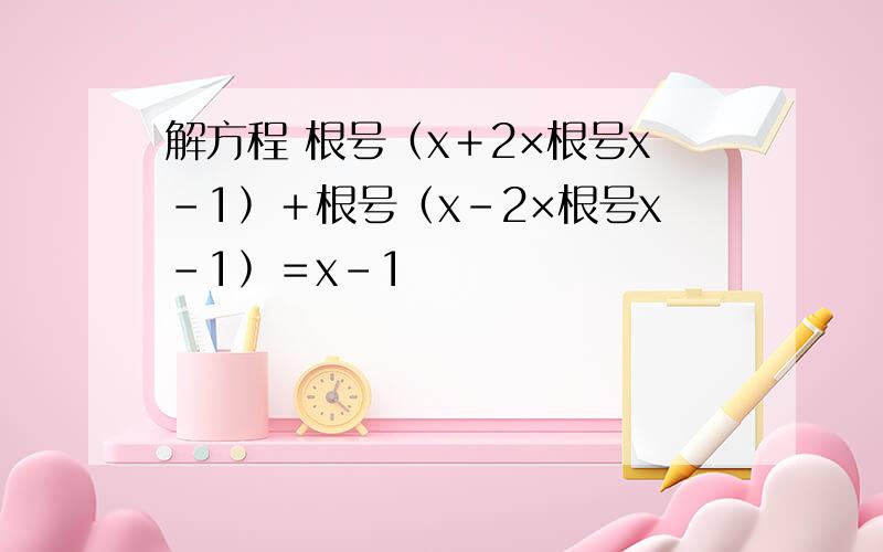 解方程 根号﹙x＋2×根号x－1﹚＋根号﹙x－2×根号x－1﹚＝x－1